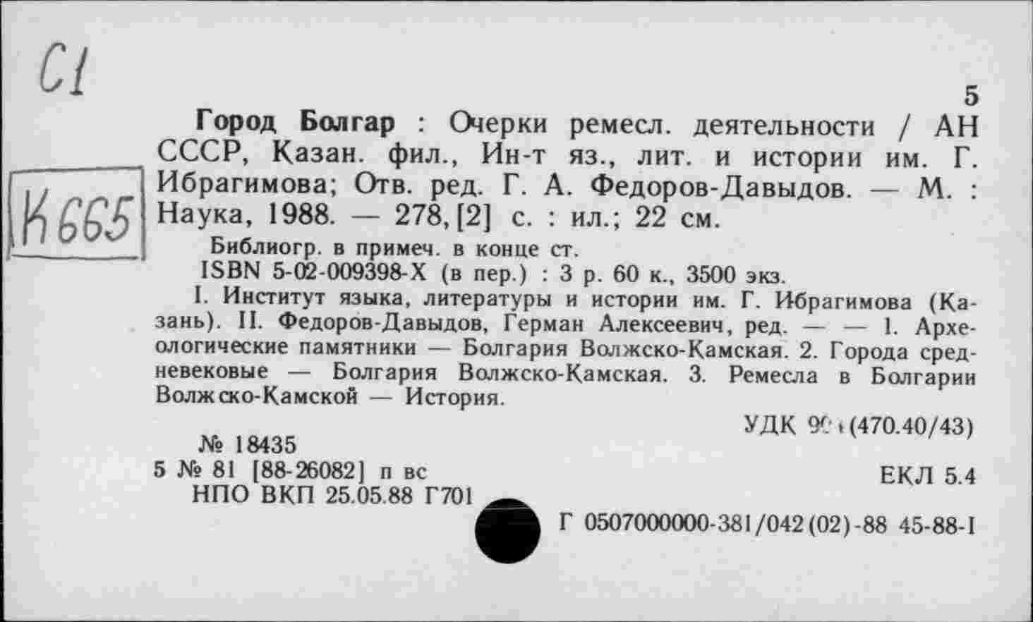 ﻿№65
Ci
Город Болгар : Оіерки ремесл. деятельности / АН СССР, Казан, фил., Ин-т яз., лит. и истории им. Г. Ибрагимова; Отв. ред. Г. А. Федоров-Давыдов. — М. : Наука, 1988. — 278, [2] с. : ил.; 22 см.
Библиогр. в примем, в конце ст.
ISBN 5-02-009398-Х (в пер.) : 3 р. 60 к., 3500 экз.
I. Институт языка, литературы и истории им. Г. Ибрагимова (Казань). II. Федоров-Давыдов, Герман Алексеевич, ред. — — 1. Археологические памятники — Болгария Волжско-Камская. 2. Города средневековые — Болгария Волжско-Камская. 3. Ремесла в Болгарии Волжско-Камской — История.
УДК 9Ct (470.40/43)
№ 18435
5 № 81 [88-26082] п вс	ЕКЛ 5.4
НПО ВКП 25.05.88 Г701
Г 0507000000-381/042 (02)-88 45-88-1